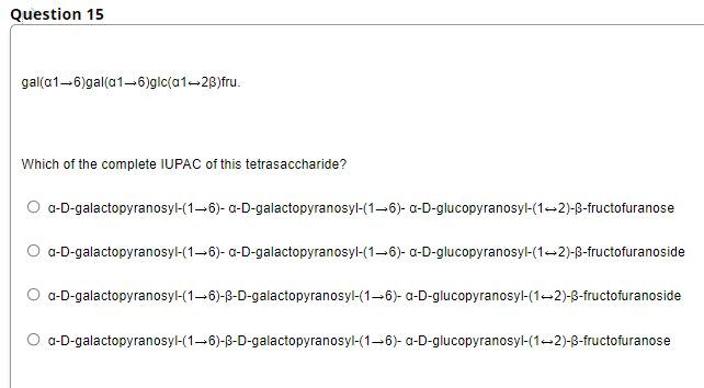 Question 15
gal(a1-6)gal(a1-6)glc(a1-2B)fru.
Which of the complete IUPAC of this tetrasaccharide?
a-D-galactopyranosyl-(1–6)- a-D-galactopyranosyl-(1-6)- a-D-glucopyranosyl-(1-2)-B-fructofuranose
a-D-galactopyranosyl-(1-6)- a-D-galactopyranosyl-(1-6)- a-D-glucopyranosyl-(1-2)-B-fructofuranoside
O a-D-galactopyranosyl-(1-6)-B-D-galactopyranosyl-(1–6)- a-D-glucopyranosyl-(1-2)-8-fructofuranoside
O a-D-galactopyranosyl-(1-6)-B-D-galactopyranosyl-(1–6)- a-D-glucopyranosyl-(1-2)-8-fructofuranose

