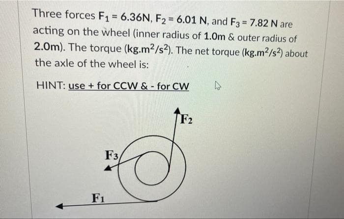 Three forces F1 = 6.36N, F2 = 6.01 N, and F3 7.82 N are
%3D
acting on the wheel (inner radius of 1.0m & outer radius of
2.0m). The torque (kg.m2/s?). The net torque (kg.m2/s2) about
the axle of the wheel is:
HINT: use + for CCW & - for CW
F2
F3
F1
