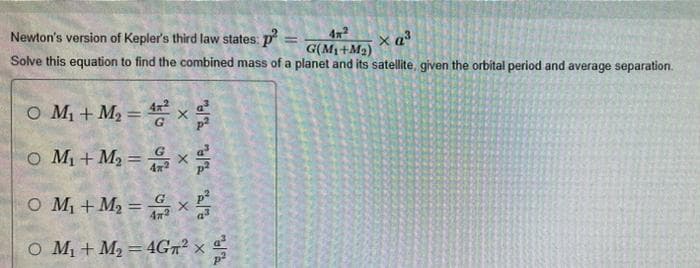 4x
G(M1+M2)
Solve this equation to find the combined mass of a planet and its satellite, given the orbital period and average separation.
Newton's version of Kepler's third law states: p
%3D
O M + M2 = x
%3D
o M1 + M2 = x
O M, + M2 = x
O M1 + M2 = 4G7² × a
