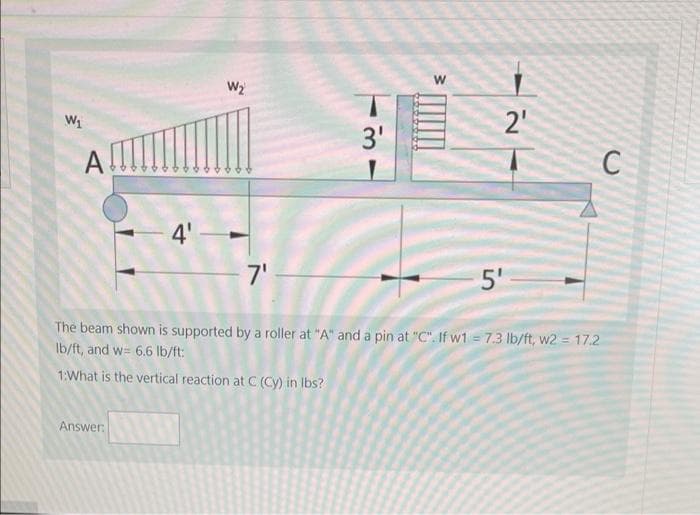 W2
2'
3'
A
4'
7'
5'
The beam shown is supported by a roller at "A" and a pin at "C". If w1 = 7.3 lb/ft, w2 = 17.2
Ib/ft, and w= 6.6 lb/ft:
1:What is the vertical reaction at C (Cy) in Ibs?
Answer:
