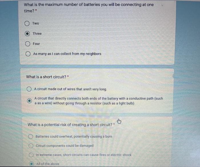 What is the maximum number of batteries you will be connecting at one
time?*
Two
Three
Four
As many as I can collect from my neighbors
What is a short circuit? *
A circuit made out of wires that aren't very long.
A circuit that directly connects both ends of the battery with a conductive path (such
a as a wire) without going through a resistor (such as a light bulb)
What is a potential risk of creating a short circuit?*
Batteries could overheat, potentially causing a burn
O Circuit components could be damaged
In extreme cases, short circuits can cause fires or electric shock
All of the above
