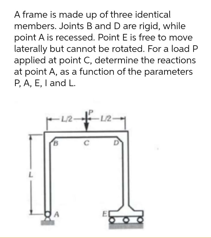 A frame is made up of three identical
members. Joints B and D are rigid, while
point A is recessed. Point E is free to move
laterally but cannot be rotated. For a load P
applied at point C, determine the reactions
at point A, as a function of the parameters
P, A, E, I and L.
L/2-
- L/2-
B
C
L
