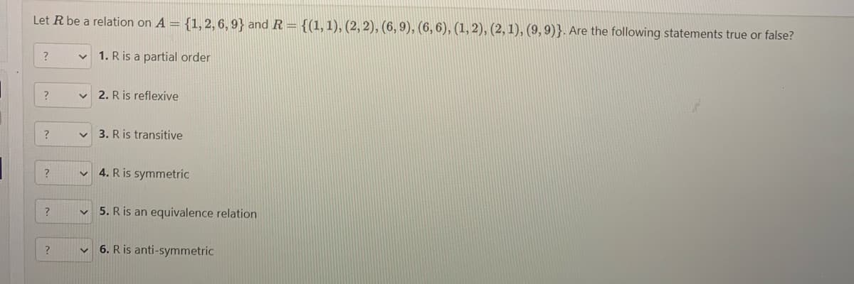 Let R be a relation on A = {1, 2, 6, 9} and R = {(1, 1), (2, 2), (6, 9), (6, 6), (1, 2), (2, 1), (9, 9)}. Are the following statements true or false?
1. R is a partial order
?
?
?
?
?
?
V
V
2. R is reflexive
3. R is transitive
4. R is symmetric
5. R is an equivalence relation
6. R is anti-symmetric