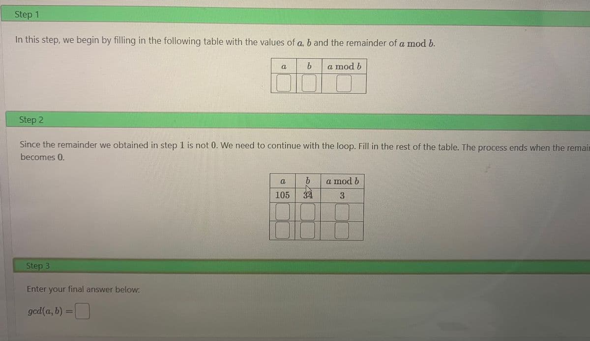 Step 1
In this step, we begin by filling in the following table with the values of a, b and the remainder of a mod b.
a
Step 3
Enter your final answer below:
ged(a, b) =
=
b a mod b
Step 2
Since the remainder we obtained in step 1 is not 0. We need to continue with the loop. Fill in the rest of the table. The process ends when the remair
becomes 0.
a
b
105 341
a mod b
3