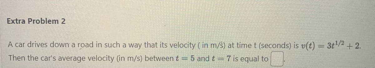 Extra Problem 2
A car drives down a road in such a way that its velocity (in m/s) at time t (seconds) is v(t) = 3+¹/2+2.
Then the car's average velocity (in m/s) between t = 5 and t = 7 is equal to