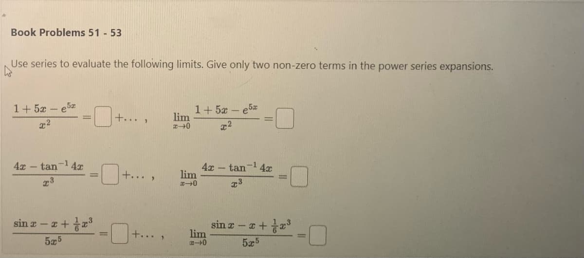 Book Problems 51 - 53
Use series to evaluate the following limits. Give only two non-zero terms in the power series expansions.
1+5x-e5x
22
4x-tan-¹4x
x3
-x+x³
5x5
sin x-x
+...
+... >
+...
9
lim
2-0
1+5x-e5x
x²
lim
x-0
4x tan ¹4x
T3
lim
-0
sin x-x+x³
5x5