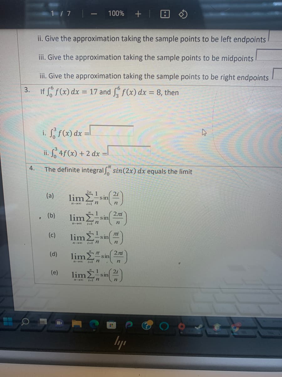 1/7
4.
ii. Give the approximation taking the sample points to be left endpoints
iii. Give the approximation taking the sample points to be midpoints
iii. Give the approximation taking the sample points to be right endpoints
If f f(x) dx = 17 and f f(x) dx = 8, then
3.
f(x) dx =
ii. f4f(x) + 2 dx =
The definite integralf sin (2x) dx equals the limit
(a)
(b)
(c)
2n 1
lim Σ
11-00 i=1 n
sin
1
liman
n-xxo
848
100% +
sin
1
lim Zisi
-sin
2i
n
H
2ni
n
(d) limsin (2)
1
n
(e)
Ta
lim Σ' sin(2)
in
ly