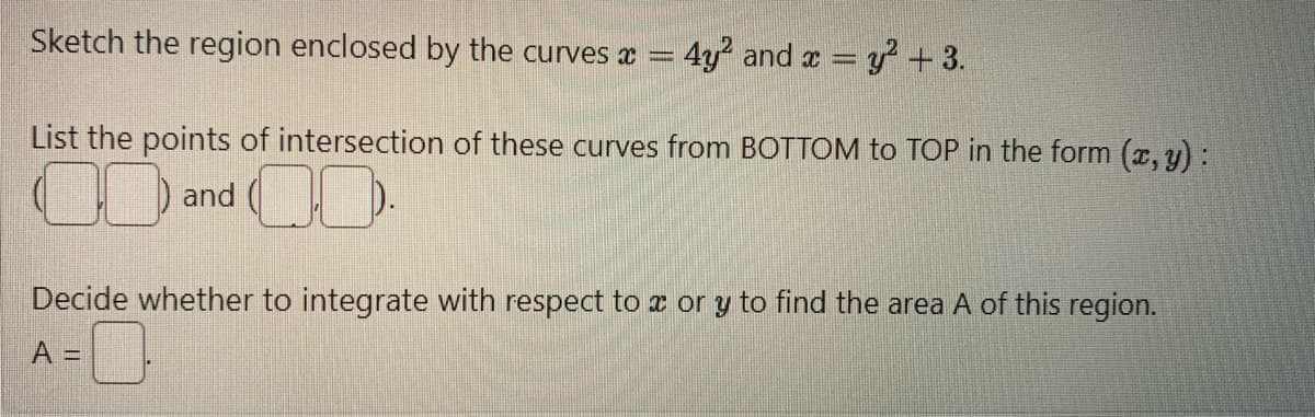 Sketch the region enclosed by the curves * = 4y2 and x = y2 + 3.
List the points of intersection of these curves from BOTTOM to TOP in the form (x, y):
and
00
Decide whether to integrate with respect to x or y to find the area A of this region.
A=0