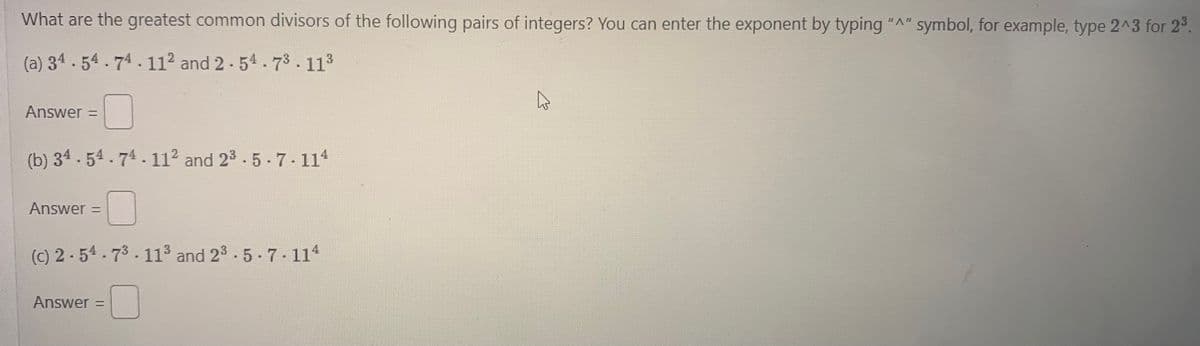 What are the greatest common divisors of the following pairs of integers? You can enter the exponent by typing "A" symbol, for example, type 2^3 for 2³.
(a) 34.54.74. 112 and 2-54.73 11³
Answer =
(b) 34.54.74.112 and 23-5-7-114
Answer =
(c) 2 54 73 11³ and 23.5.7. 114
.
Answer =