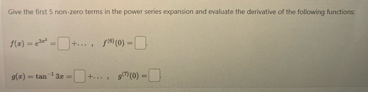 **Power Series Expansion and Derivatives**

In this exercise, we explore the power series expansion and derivative evaluations for given functions. Specifically, you will:

1. Determine the first five non-zero terms in the power series expansion.
2. Evaluate the specified derivatives at \( x = 0 \).

### Functions:

1. **Function \( f(x) = e^{3x^2} \):**
   - **Power Series Expansion:**
     \[
     f(x) = e^{3x^2} = \Box + \cdots
     \]
   - **6th Derivative at \( x = 0 \):**
     \[
     f^{(6)}(0) = \Box
     \]

2. **Function \( g(x) = \tan^{-1}(3x) \):**
   - **Power Series Expansion:**
     \[
     g(x) = \tan^{-1}(3x) = \Box + \cdots
     \]
   - **7th Derivative at \( x = 0 \):**
     \[
     g^{(7)}(0) = \Box
     \]

### Explanation:

- **Power Series Expansion:** Break down the given functions into their corresponding power series to find the first five non-zero terms. Generally, the power series of a function \( f(x) \) about \( x = 0 \) is given by:
  \[
  f(x) = \sum_{n=0}^{\infty} \frac{f^{(n)}(0)}{n!} x^n
  \]

- **Derivative Evaluation:** Calculate the precise derivative value at \( x = 0 \). For instance, if you have the 6th or 7th derivative of a function, determine its value at zero. These derivatives provide valuable insights into the behavior of the function at specific points.