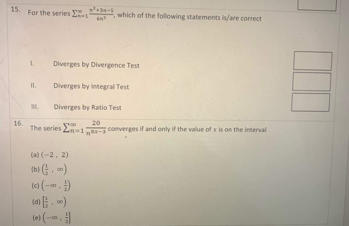 15.
16.
For the series Σ=1
1.
II.
III.
n²+3n-5
6n²
Diverges by Divergence Test
which of the following statements is/are correct
Diverges by Integral Test
Diverges by Ratio Test
(a) (-2, 2)
(b) (,00)
(c) (-∞0,-)
20
The series En=1 converges if and only if the value of x is on the interval
n8 8x-3
(d) [/2, ∞)
(e) (-∞, -]