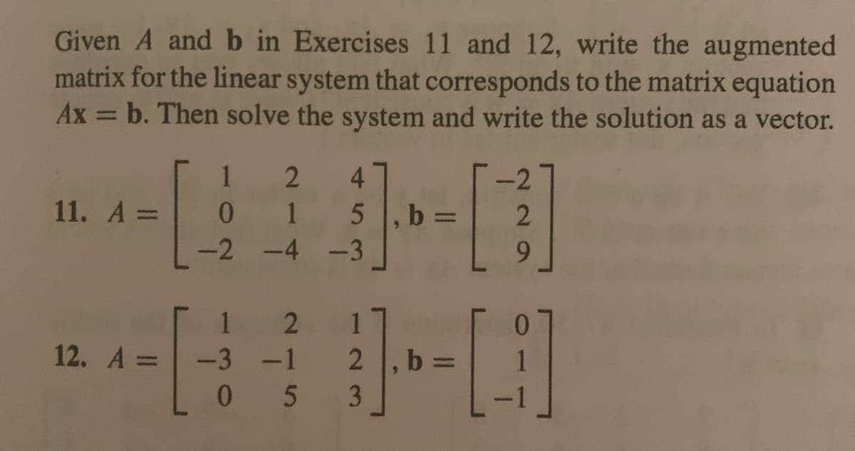 Given A and b in Exercises 11 and 12, write the augmented
matrix for the linear system that corresponds to the matrix equation
Ax = b. Then solve the system and write the solution as a vector.
11. A =
12. A =
1
2 4
0
1
-2 -4 -3
1 2
-1
-3
5 , b:
2 , b:
-[
05 3
-2
2
9