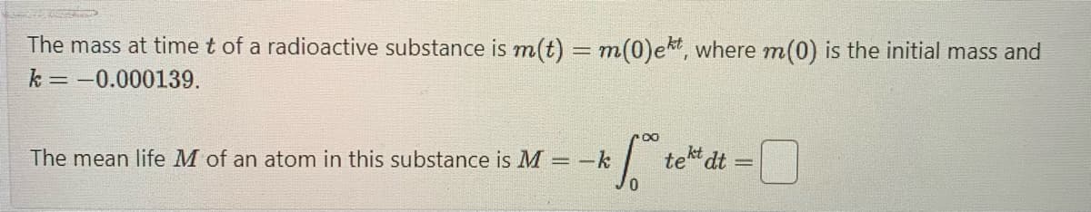 The mass at time t of a radioactive substance is m(t) = m(0)ekt, where m(0) is the initial mass and
k=-0.000139.
1.0⁰
The mean life M of an atom in this substance is M =-k
tekt dt
-