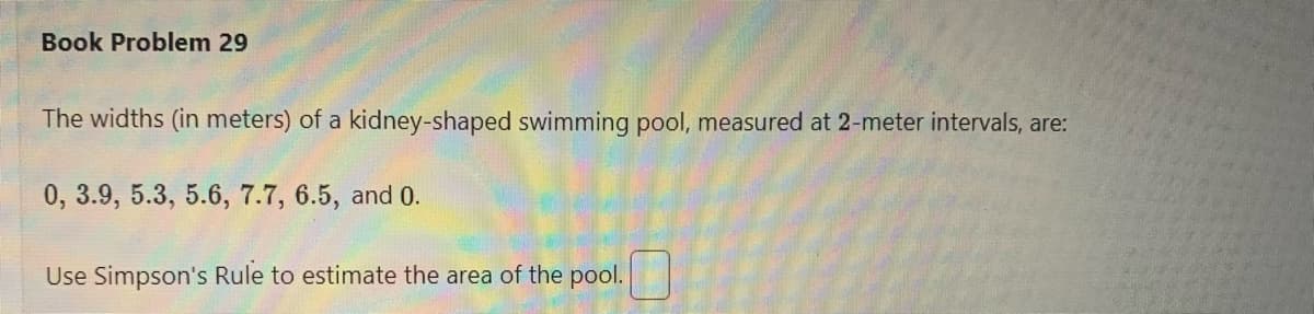 Book Problem 29
The widths (in meters) of a kidney-shaped swimming pool, measured at 2-meter intervals, are:
0, 3.9, 5.3, 5.6, 7.7, 6.5, and 0.
Use Simpson's Rule to estimate the area of the pool.