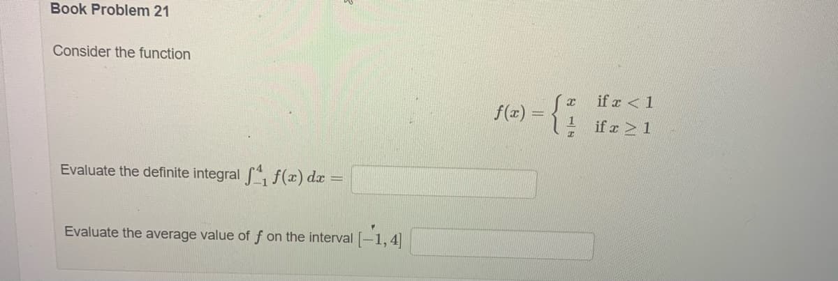 Book Problem 21
Consider the function
Evaluate the definite integral ₁ f(x) dx =
Evaluate the average value of f on the interval [-1,4]
if x < 1
e) = {²1 T² >1
if
f(x) =