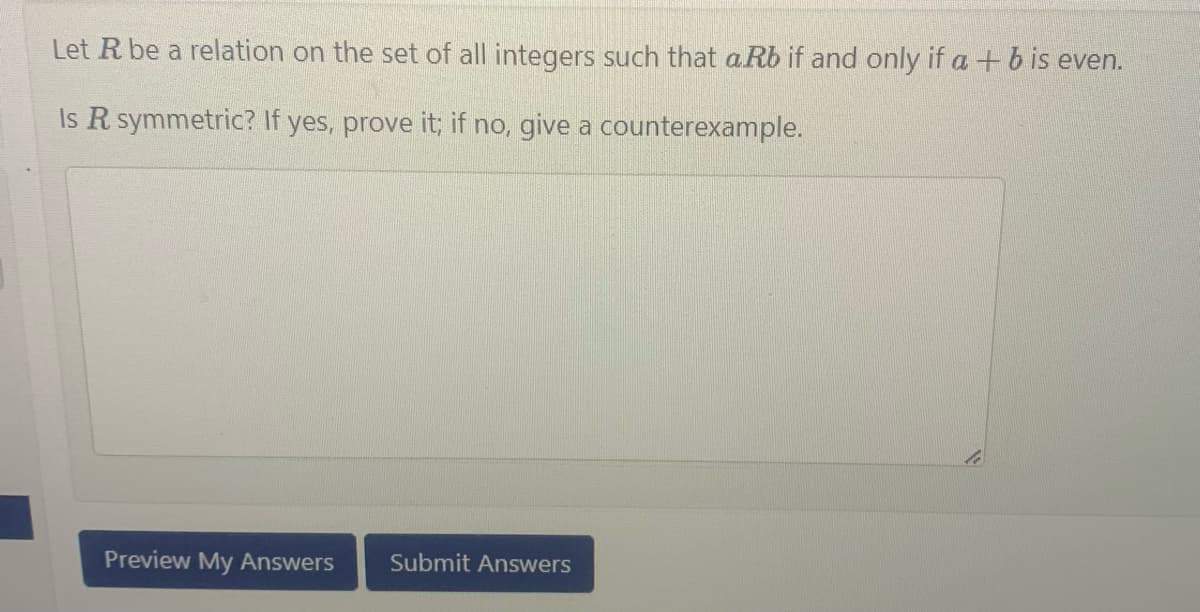 Let R be a relation on the set of all integers such that aRb if and only if a + b is even.
Is R symmetric? If yes, prove it; if no, give a
counterexample.
Preview My Answers Submit Answers
te