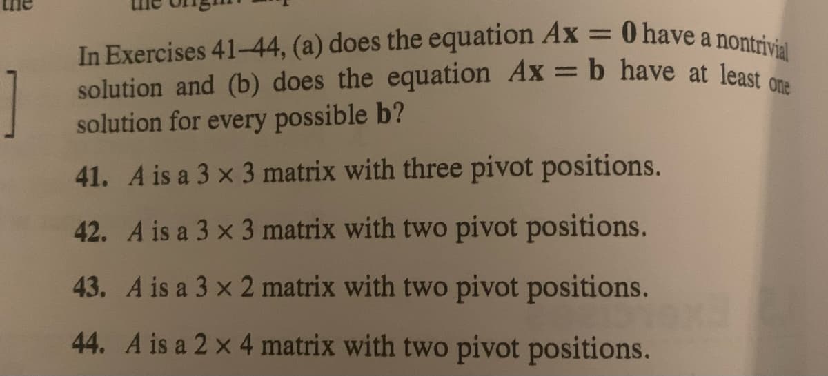 In Exercises 41-44, (a) does the equation Ax = 0 have a nontrivial
solution and (b) does the equation Ax = b have at least one
solution for every possible b?
41. A is a 3 x 3 matrix with three pivot positions.
42. A is a 3 x 3 matrix with two pivot positions.
43. A is a 3 x 2 matrix with two pivot positions.
44. A is a 2 x 4 matrix with two pivot positions.