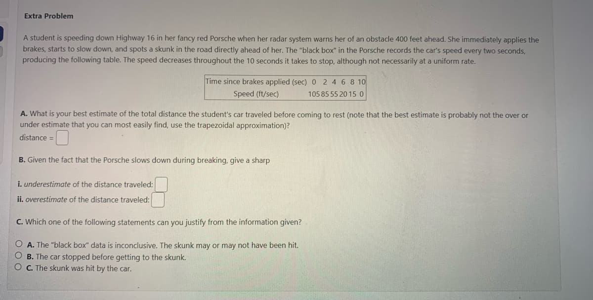 **Extra Problem**

A student is speeding down Highway 16 in her fancy red Porsche when her radar system warns her of an obstacle 400 feet ahead. She immediately applies the brakes, starts to slow down, and spots a skunk in the road directly ahead of her. The "black box" in the Porsche records the car's speed every two seconds, producing the following table. The speed decreases throughout the 10 seconds it takes to stop, although not necessarily at a uniform rate.

| Time since brakes applied (sec) | 0 | 2 | 4 | 6 | 8 | 10 |
|----------------------------------|---|---|---|---|---|----|
| Speed (ft/sec)                   | 105 | 85 | 55 | 20 | 15 | 0 |

**A. What is your best estimate of the total distance the student’s car traveled before coming to a rest?** 
(Note that the best estimate is probably not the over or under estimate that you can most easily find, use the trapezoidal approximation.)

**B. Given the fact that the Porsche slows down during braking, give a sharp**

- **i. underestimate of the distance traveled**: [ ]
- **ii. overestimate of the distance traveled**: [ ]

**C. Which one of the following statements can you justify from the information given?**

- **A. The “black box” data is inconclusive. The skunk may or may not have been hit.**
- **B. The car stopped before getting to the skunk.**
- **C. The skunk was hit by the car.**

#### Explanation of the table and diagram for educational purposes:

The table provided records data on how the car's speed changes over a 10-second period. The first row lists the time in seconds since the brakes were applied, starting from 0 seconds (when the brakes were first applied) to 10 seconds (when the car comes to a complete stop). The second row lists the corresponding speeds of the car in feet per second at each time interval.

To estimate the total distance traveled, one could calculate the area under the speed-time graph represented by this table. This estimation can be derived using the trapezoidal rule. This numerical method estimates the area under a curve by summing the areas of trapezoids under the graph of the function (speed in this case).

For a more accurate understanding and calculation, students