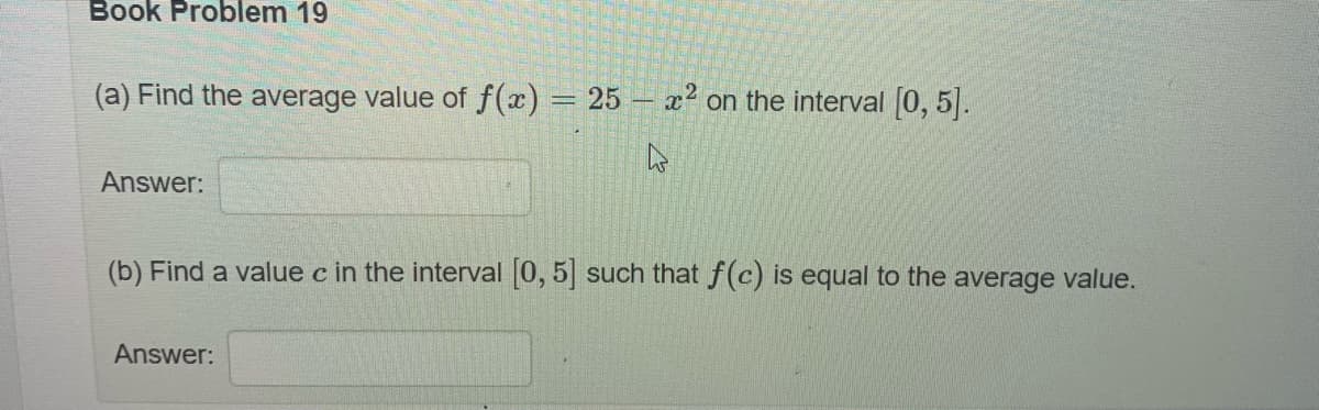 Book Problem 19
(a) Find the average value of f(x) = 25 - x² on the interval [0, 5].
Answer:
(b) Find a value c in the interval [0, 5] such that f(c) is equal to the average value.
Answer: