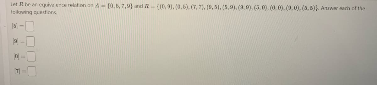 Let R be an equivalence relation on A = {0,5,7,9} and R = {(0, 9), (0, 5), (7, 7), (9, 5), (5,9), (9, 9), (5, 0), (0, 0), (9, 0), (5,5)}. Answer each of the
following questions.
(5) = 0
[9]
=
[0] =
[7] =