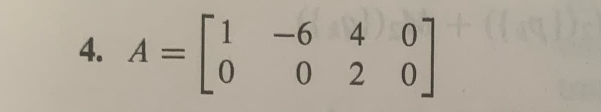 The given matrix \( A \) is a 2x4 matrix, represented as follows:

\[
A = \begin{bmatrix}
1 & -6 & 4 & 0 \\
0 & 0 & 2 & 0
\end{bmatrix}
\]

This matrix consists of two rows and four columns. Each element in the matrix is an integer, and it can be used to perform various matrix operations such as addition, multiplication, or finding determinants (if it were a square matrix). Here, since it's not square, the determinant does not apply, but it can be useful in applications such as solving systems of linear equations or transformations in linear algebra.