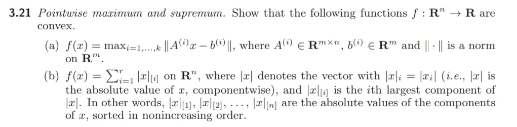 3.21 Pointuwise maximum and supremum. Show that the following functions f : R" → R are
convex.
(a) f(x):
= max;=1,.,k ||Aª)x – b@)||, where A) e Rmxn, b(i) e R™ and || · || is a norm
on R™.
(b) ƒ(x) = E, a|g on R", where |æ| denotes the vector with |x|; = |xi| (i.e., |x| is
the absolute value of x, componentwise), and |x|f2] is the ith largest component of
|x|. In other words, |æ|1], |x|(2), ..., |æ|[n] are the absolute values of the components
of x, sorted in nonincreasing order.
