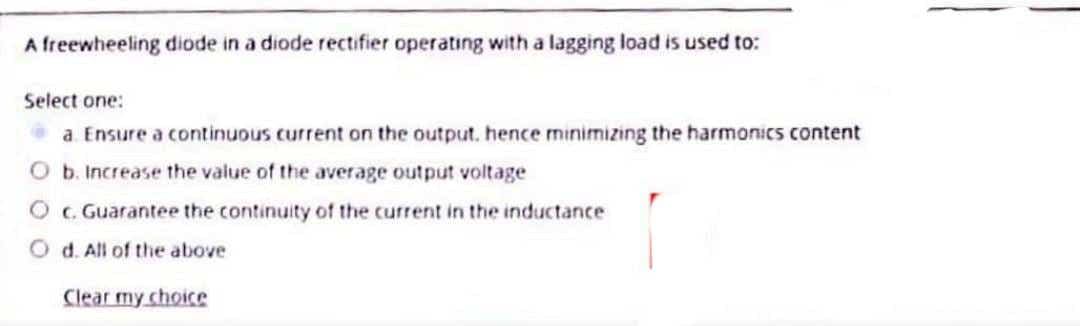 A freewheeling diode in a diode rectifier operating with a lagging load is used to:
Select one:
a Ensure a continuous current on the output. hence minimizing the harmonics content
Ob. Increase the value of the average output voltage
O G Guarantee the continuity of the current in the inductance
O d. All of the above
Clear my choice
