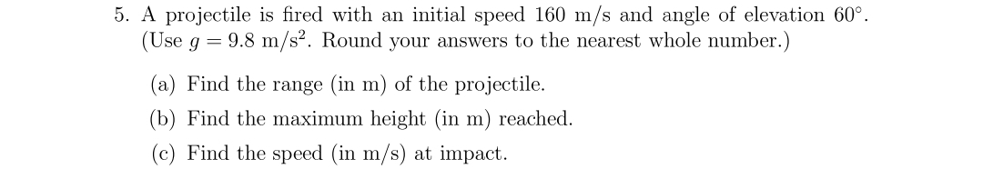 5. A projectile is fired with an initial speed 160 m/s and angle of elevation 60°.
(Use g = 9.8 m/s². Round your answers to the nearest whole number.)
(a) Find the range (in m) of the projectile.
(b) Find the maximum height (in m) reached.
(c) Find the speed (in m/s) at impact.