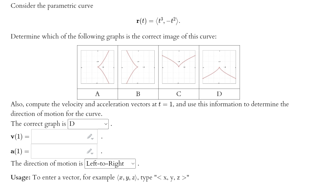 Consider the parametric curve
r(t) = (t³, -t²).
Determine which of the following graphs is the correct image of this curve:
A
B
C
Ꭰ
Also, compute the velocity and acceleration vectors at t = 1, and use this information to determine the
direction of motion for the curve.
The correct graph is D
v(1) =
a(1)
The direction of motion is Left-to-Right
Usage: To enter a vector, for example (x, y, z), type "< x, y, z >"
=