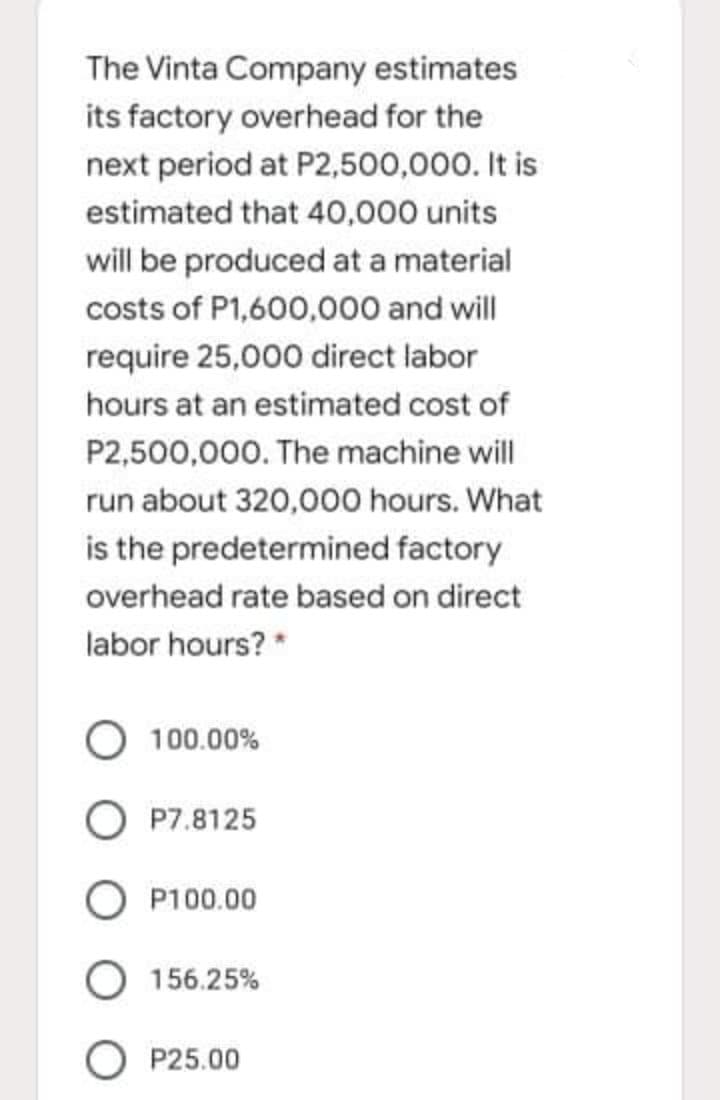 The Vinta Company estimates
its factory overhead for the
next period at P2,500,000. It is
estimated that 40,000 units
will be produced at a material
costs of P1,600,000 and will
require 25,000 direct labor
hours at an estimated cost of
P2,500,000. The machine will
run about 320,000 hours. What
is the predetermined factory
overhead rate based on direct
labor hours? *
100.00%
O P7.8125
O P100.00
O 156.25%
O P25.00
