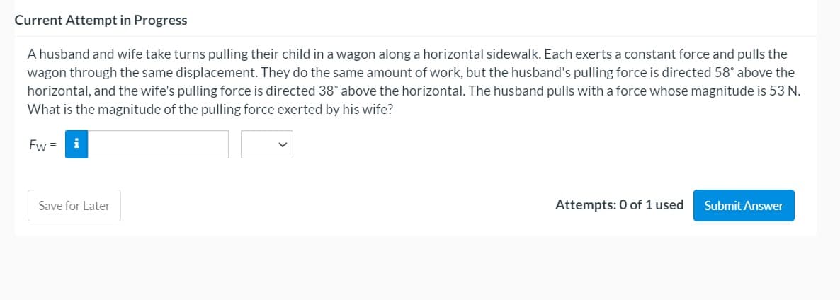 A husband and wife take turns pulling their child in a wagon along a horizontal sidewalk. Each exerts a constant force and pulls the
wagon through the same displacement. They do the same amount of work, but the husband's pulling force is directed 58° above the
horizontal, and the wife's pulling force is directed 38° above the horizontal. The husband pulls with a force whose magnitude is 53 N.
What is the magnitude of the pulling force exerted by his wife?
Fw =
