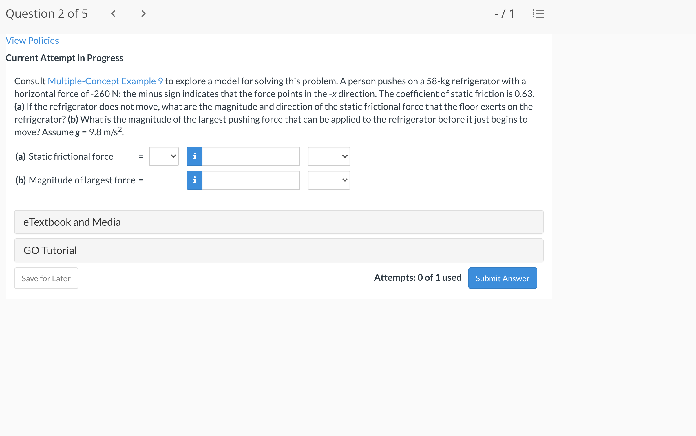 Consult Multiple-Concept Example 9 to explore a model for solving this problem. A person pushes on a 58-kg refrigerator with a
horizontal force of -260 N; the minus sign indicates that the force points in the -x direction. The coefficient of static friction is 0.63.
(a) If the refrigerator does not move, what are the magnitude and direction of the static frictional force that the floor exerts on the
refrigerator? (b) What is the magnitude of the largest pushing force that can be applied to the refrigerator before it just begins to
move? Assume g = 9.8 m/s².
(a) Static frictional force
i
(b) Magnitude of largest force =
