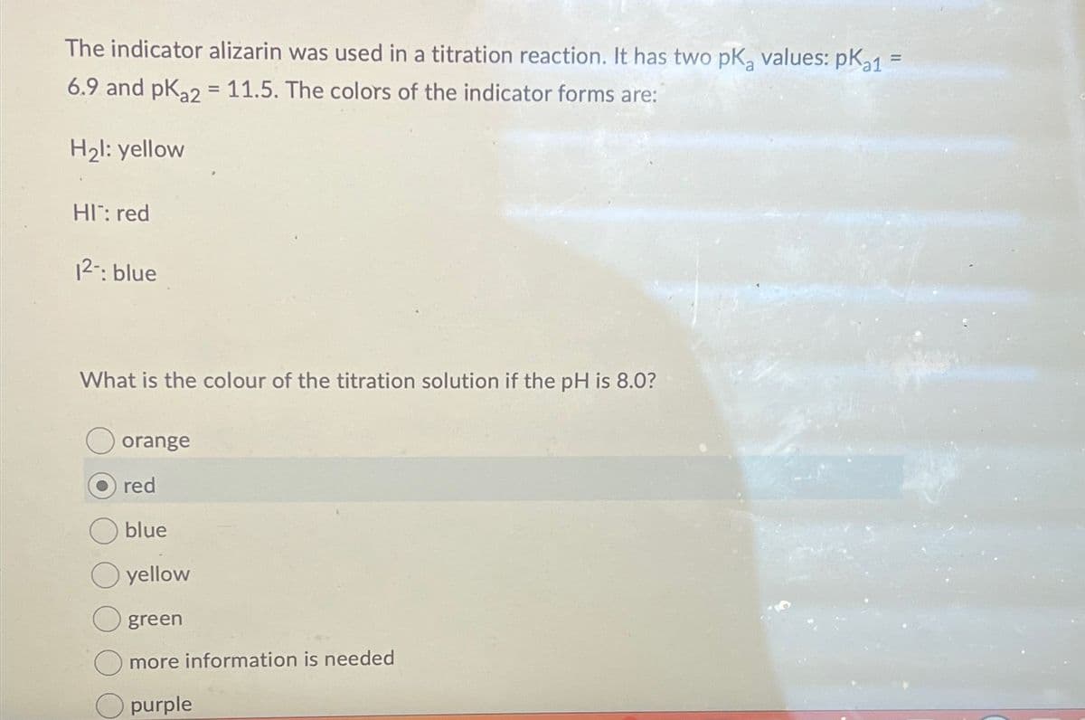 The indicator alizarin was used in a titration reaction. It has two pKa values: pKa1 =
6.9 and pKa2 = 11.5. The colors of the indicator forms are:
H₂l: yellow
HI: red
12-: blue
What is the colour of the titration solution if the pH is 8.0?
orange
red
blue
yellow
green
more information is needed
purple