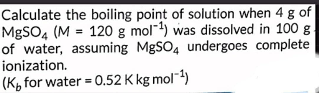 Calculate the boiling point of solution when 4 g of
MgSO 4 (M = 120 g mol¹) was dissolved in 100 g
of water, assuming MgSO 4 undergoes complete
ionization.
(K for water = 0.52 K kg mol−1)