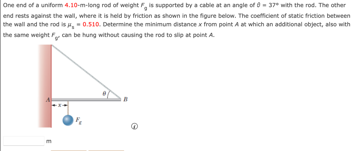 g
One end of a uniform 4.10-m-long rod of weight F is supported by a cable at an angle of 0 = 37° with the rod. The other
end rests against the wall, where it is held by friction as shown in the figure below. The coefficient of static friction between
the wall and the rod is μs = 0.510. Determine the minimum distance x from point A at which an additional object, also with
the same weight Fg, can be hung without causing the rod to slip at point A.
3
x→
F
B