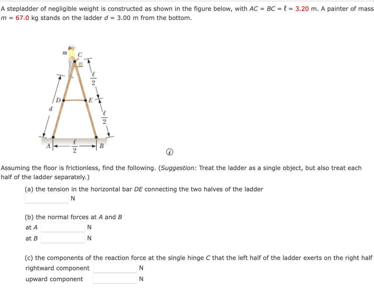 A stepladder of negligible weight is constructed as shown in the figure below, with AC = BC = { = 3.20 m. A painter of mass
m = 67.0 kg stands on the ladder d = 3.00 m from the bottom.
m
8/1/00
N
E
B
Assuming the floor is frictionless, find the following. (Suggestion: Treat the ladder as a single object, but also treat each
half of the ladder separately.)
(a) the tension in the horizontal bar DE connecting the two halves of the ladder
N
(b) the normal forces at A and B
at A
at B
N
N
(c) the components of the reaction force at the single hinge C that the left half of the ladder exerts on the right half
rightward component
upward component
N
N