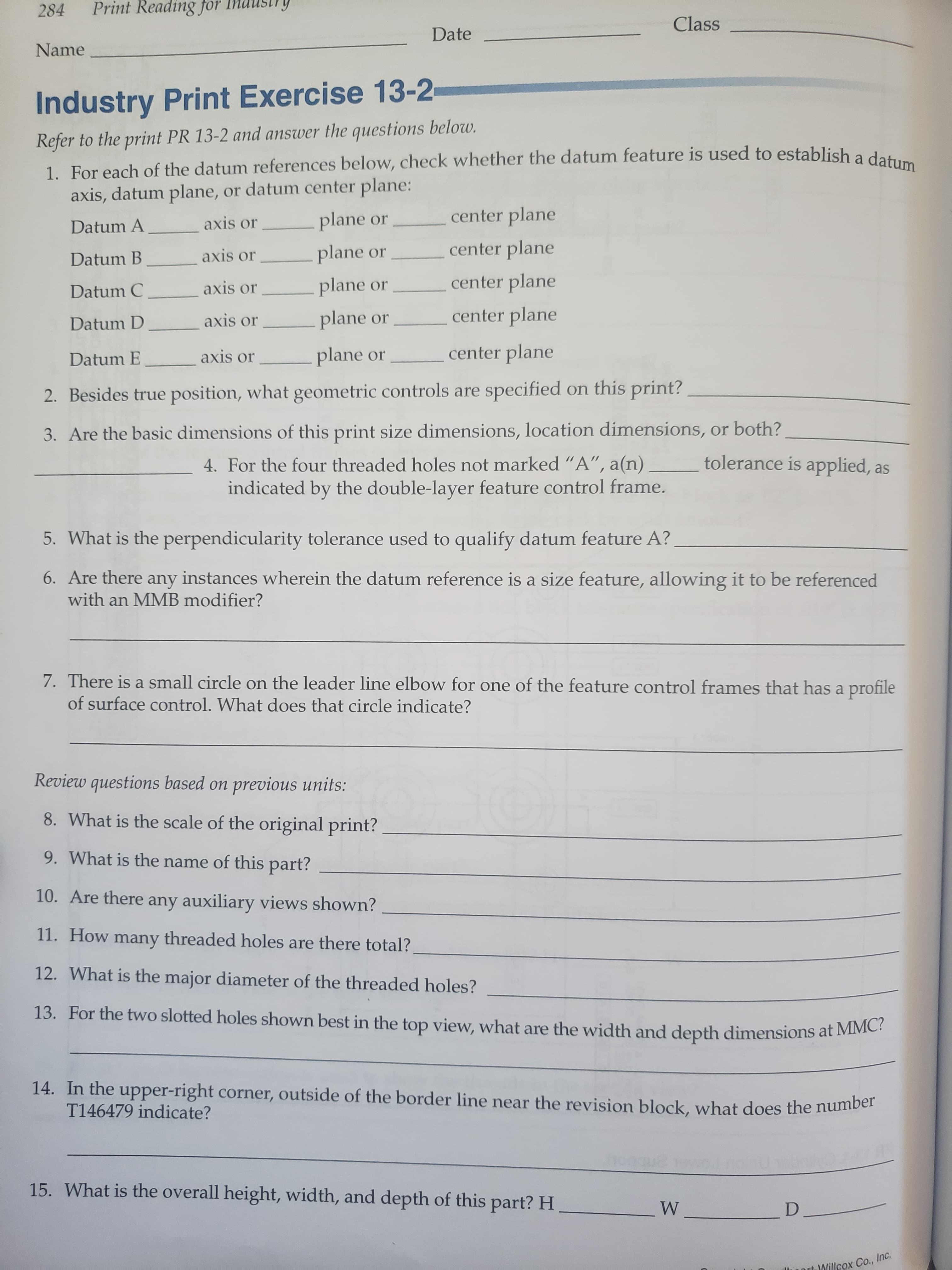 Print Reading for
284
Class
Date
Name
Industry Print Exercise 13-2
Refer to the print PR 13-2 and answer the questions below.
1. For each of the datum references below, check whether the datum feature is used to establish a datum
axis, datum plane,
or datum center plane:
center plane
plane
or
axis or
Datum A
center plane
plane
axis or
or
Datum B
center plane
plane or
axis or
Datum C
center plane
plane
axis or
or
Datum D
center plane
plane or
axis or
Datum E
specified on this print?
2. Besides true position, what geometric controls are
3. Are the basic dimensions of this print size dimensions, location dimensions, or both?
tolerance is applied, as
4. For the four threaded holes not marked "A", a(n)
indicated by the double-layer feature control frame.
5. What is the perpendicularity tolerance used to qualify datum feature A?
6. Are there any instances wherein the datum reference is a size feature, allowing it to be referenced
with an MMB modifier?
7. There is a small circle on the leader line elbow for one of the feature control frames that has a profile
of surface control. What does that circle indicate?
Review questions based on
previous units:
8. What is the scale of the original print?
9. What is the name of this part?
10. Are there any auxiliary views shown?
11. How many threaded holes are there total?
12. What is the major diameter of the threaded holes?
13. For the two slotted holes shown best in the top view, what are the width and depth dimensions at MMC?
14. In the upper-right corner, outside of the border line near the revision block, what does the number
T146479 indicate?
15. What is the overall height, width, and depth of this part? H
W
D.
Willcox Co., Inc.
