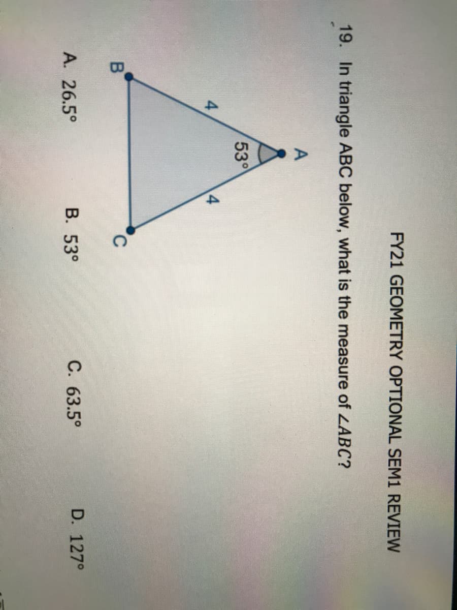 FY21 GEOMETRY OPTIONAL SEM1 REVIEW
19. In triangle ABC below, what is the measure of LABC?
A
53
4
C
A. 26.5°
В. 53°
C. 63.5°
D. 127°
