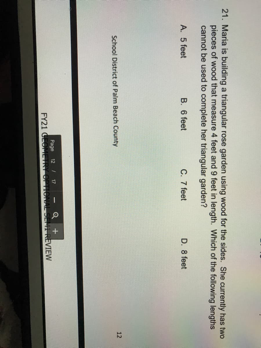 21. Maria is building a triangular rose garden using wood for the sides. She currently has two
pieces of wood that measure 4 feet and 9 feet in length. Which of the following lengths
cannot be used to complete her triangular garden?
A. 5 feet
B. 6 feet
C. 7 feet
D. 8 feet
School District of Palm Beach County
12
Page
12 / 17
FY21 GEOMETRY OPTIONAL SEMI REVIEW
