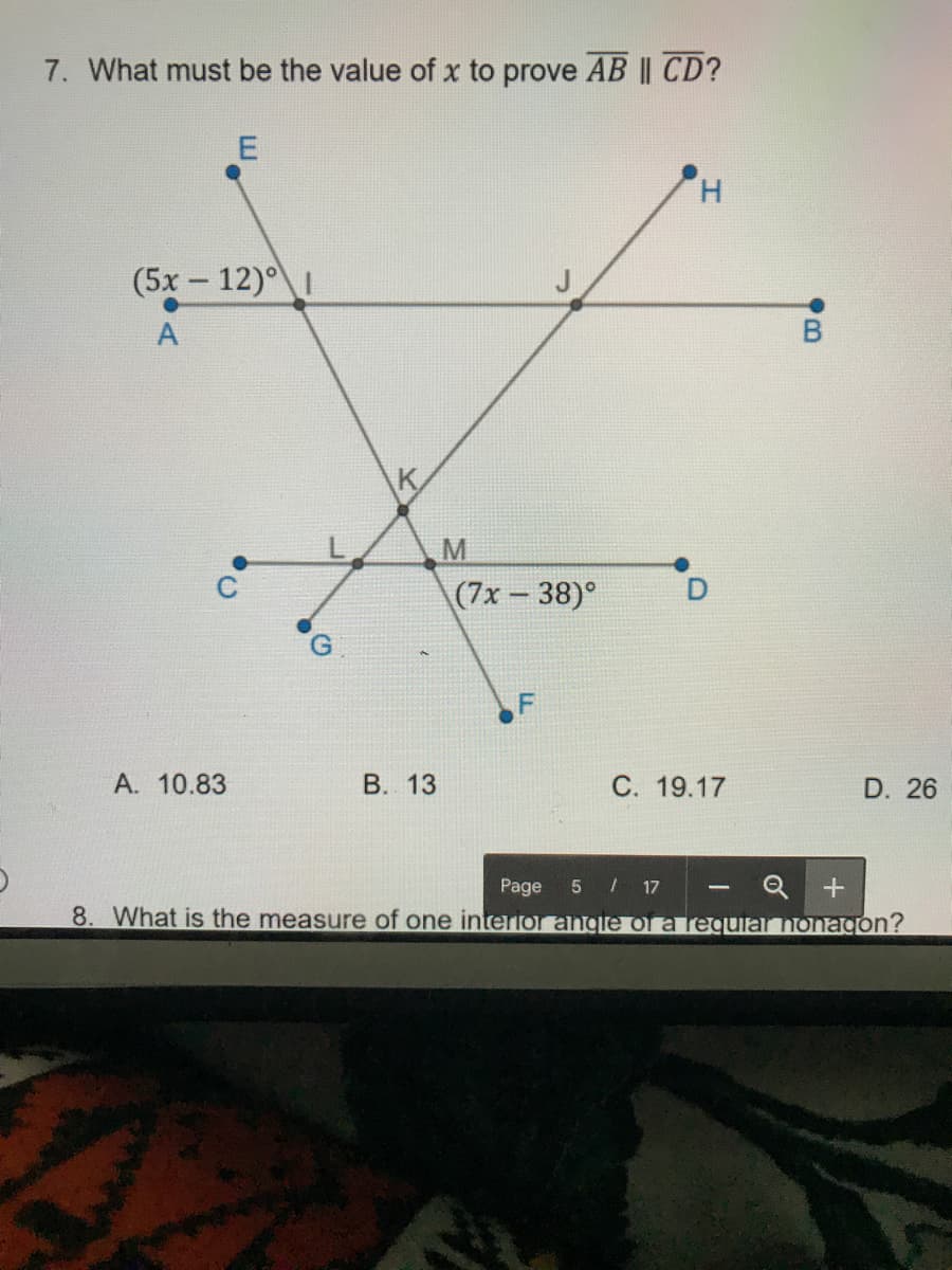 7. What must be the value of x to prove AB || CD?
H.
(5x - 12)°
A
K.
M
(7x- 38)°
А. 10.83
В. 13
С. 19.17
D. 26
Q +
8. What is the measure of one interfor angle of a requial nonagon?
Page
5 / 17
