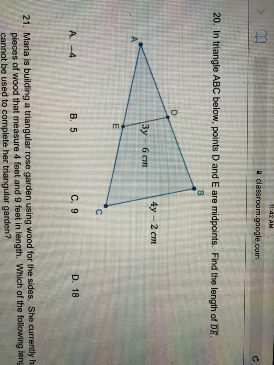 11:42 AM
A classroom.google.com
20. In triangle ABC below, points D and E are midpoints. Find the length of DE.
B.
4у - 2 ст
|Зу - 6 ст
A. -4
В. 5
С. 9
D. 18
21. Maria is building a triangular rose garden using wood for the sides. She currently h.
pieces of wood that measure 4 feet and 9 feet in length. Which of the following leng
cannot be used to complete her triangular garden?
