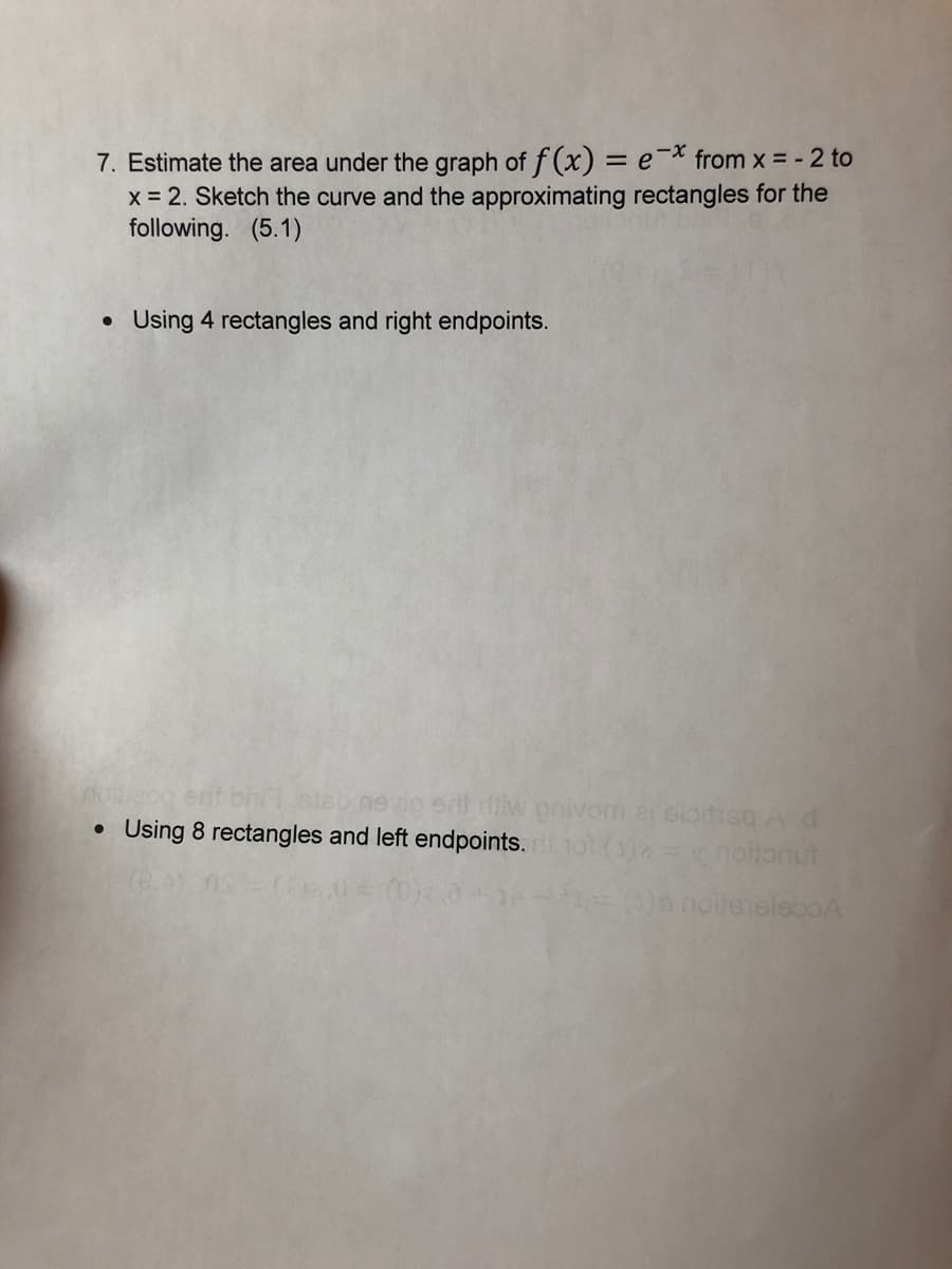 7. Estimate the area under the graph of f (x) = e¯* from x = - 2 to
x = 2. Sketch the curve and the approximating rectangles for the
following. (5.1)
Using 4 rectangles and right endpoints.
vio e iw prnivom ai siotisq A d
• Using 8 rectangles and left endpoints.1o (1)2= notonut
Oa noteteleooA
