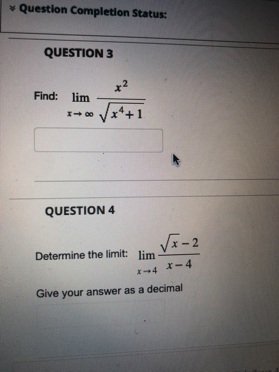 ### Question Completion Status:

**Question 3**

Find the limit:

\[
\lim_{{x \to \infty}} \frac{{x^2}}{{\sqrt{x^4 + 1}}}
\]

---

**Question 4**

Determine the limit:

\[
\lim_{{x \to 4}} \frac{{\sqrt{x} - 2}}{{x - 4}}
\]

Give your answer as a decimal.