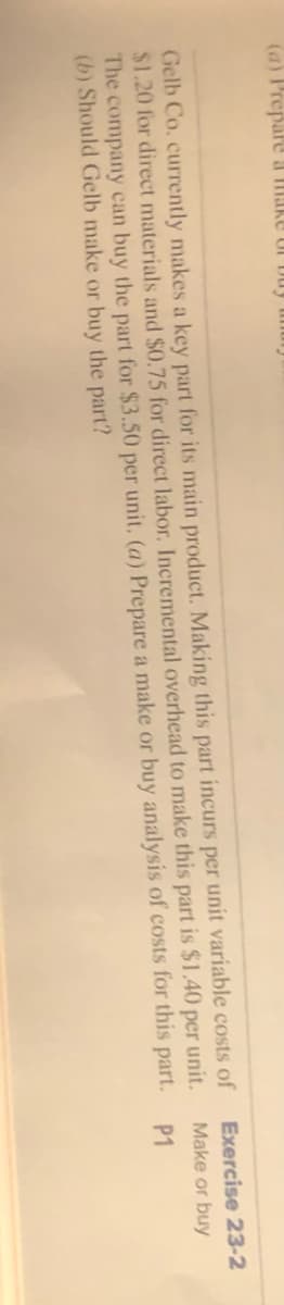 (a) Prepare a make of buy uhury
Gelb Co. currently makes a key part for its main product. Making this part incurs per unit variable costs of
$1.20 for direct materials and $0.75 for direct labor. Incremental overhead to make this part is $1.40 per unit.
The company can buy the part for $3.50 per unit, (a) Prepare a make or buy analysis of costs for this
(b) Should Gelb make or buy the part?
part.
Exercise 23-2
Make or buy
P1