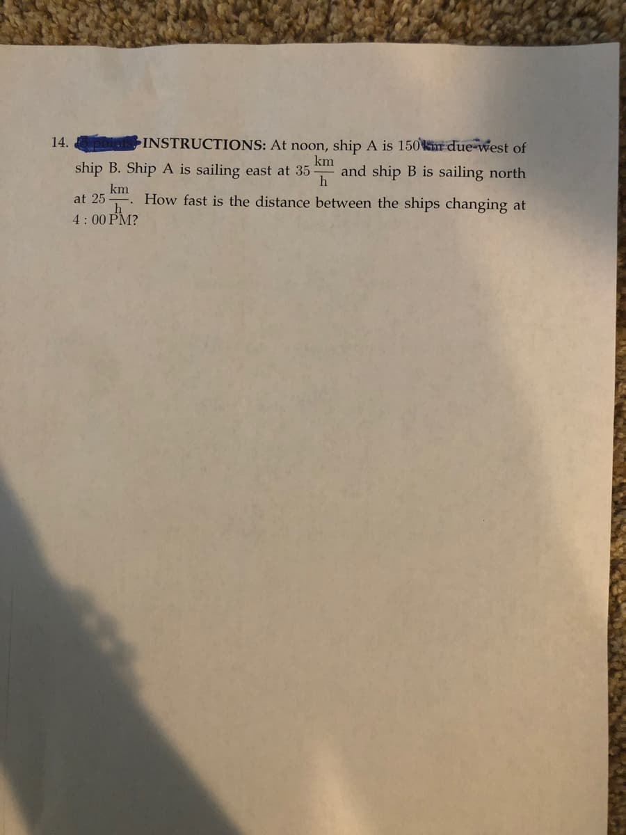 14.
INSTRUCTIONS: At noon, ship A is 150km due-west of
km
ship B. Ship A is sailing east at 35 and ship B is sailing north
h
km
How fast is the distance between the ships changing at
at 25
4:00 PM?