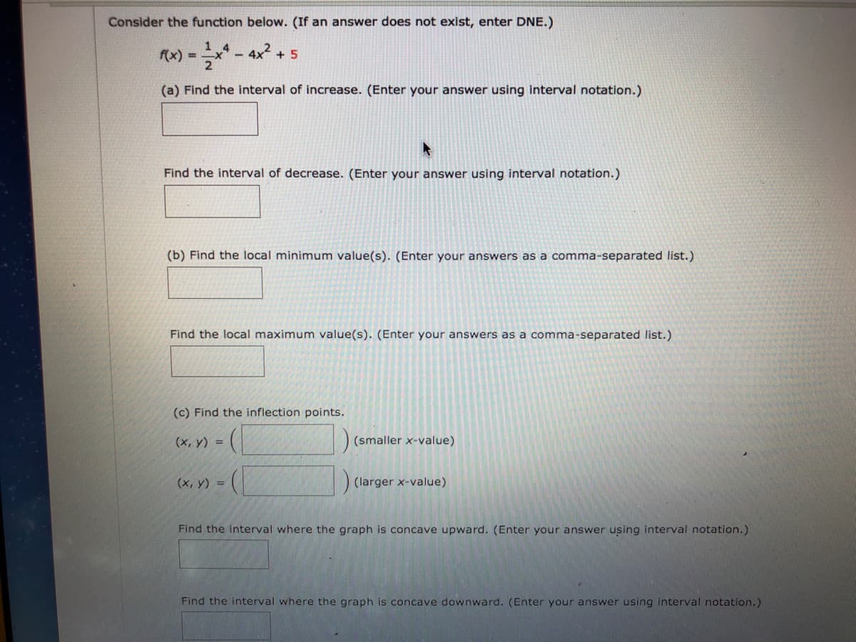 Consider the function below. (If an answer does not exist, enter DNE.)
1
Ax) =** - 4x2 .
+ 5
%3D
(a) Find the interval of increase. (Enter your answer using interval notation.)
Find the interval of decrease. (Enter your answer using interval notation.)
(b) Find the local minimum value(s). (Enter your answers as a comma-separated list.)
Find the local maximum value(s). (Enter your answers as a comma-separated list.)
(c) Find the inflection points.
(x, y) =
(smaller x-value)
(х, у) %3D
(larger x-value)
Find the interval where the graph is concave upward. (Enter your answer using interval notation.)
Find the interval where the graph is concave downward. (Enter your answer using interval notation.)
