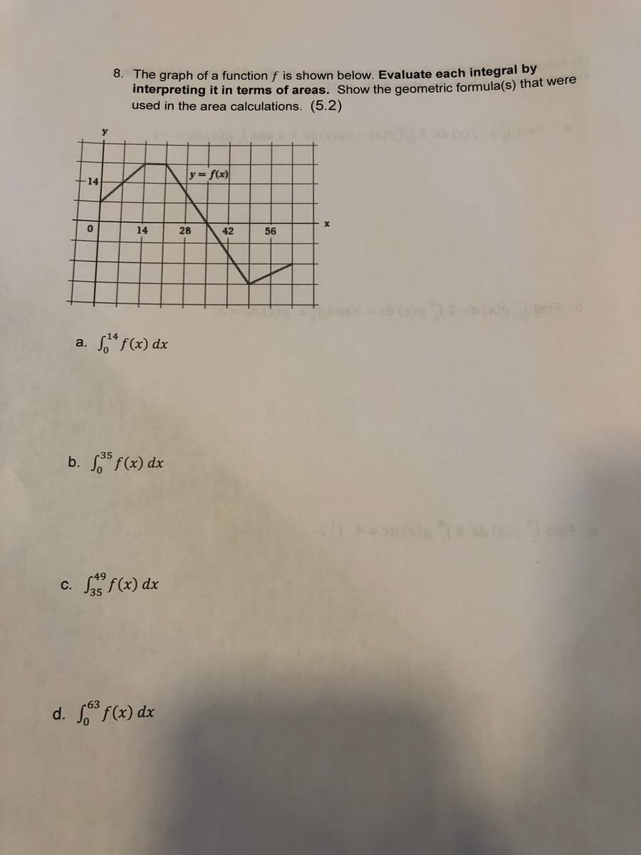 e)
8. The graph of a function f is shown below. Evaluate each integral by
interpreting it in terms of areas. Show the geometric formula(s) that were
used in the area calculations. (5.2)
y
y = f(x)
-14
14
28
42
56
bni d
a. * f(x) dx
b. f(x) dx
c. S f(x) dx
d. f(x) dx
