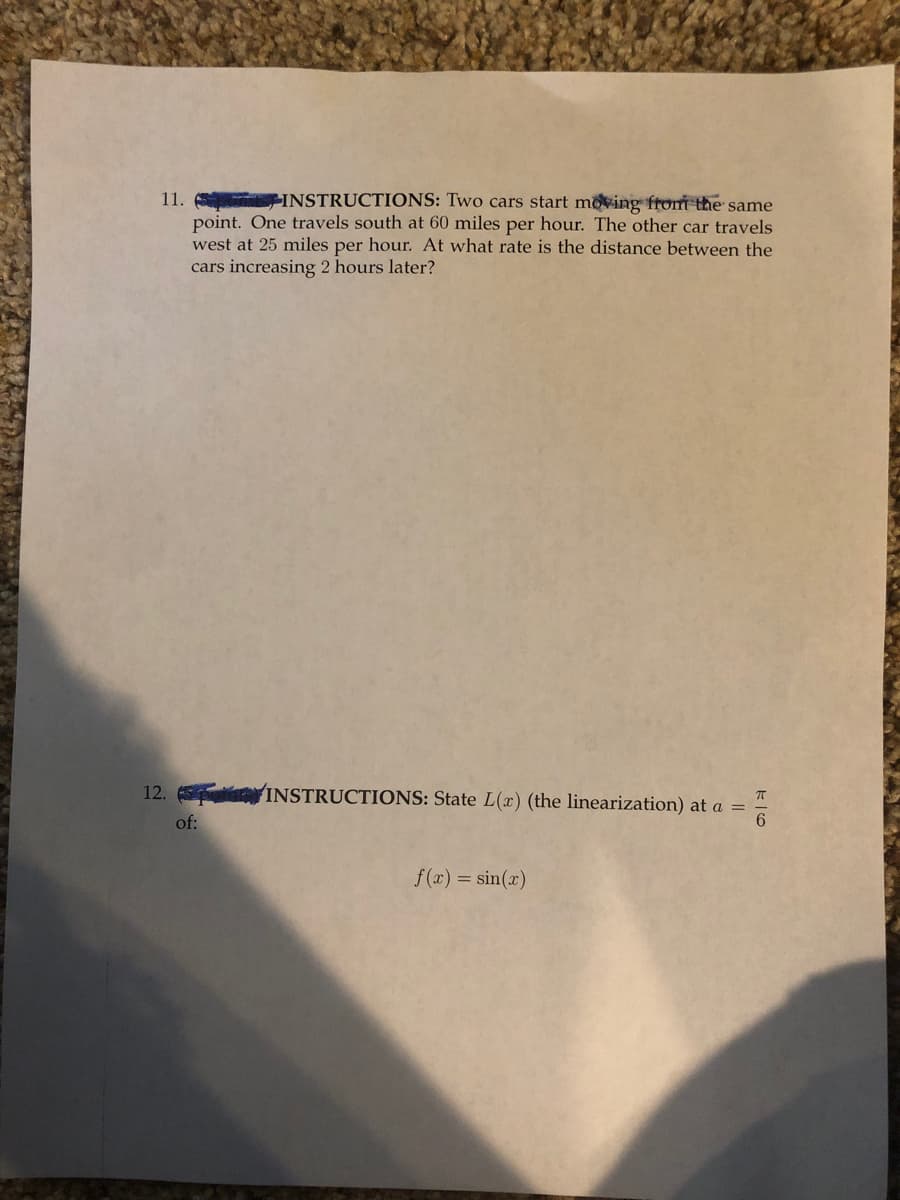 **11. Instructions:** Two cars start moving from the same point. One travels south at 60 miles per hour. The other car travels west at 25 miles per hour. At what rate is the distance between the cars increasing 2 hours later?

**12. Instructions:** State \( L(x) \) (the linearization) at \( a = \frac{\pi}{6} \) of:

\[ f(x) = \sin(x) \]