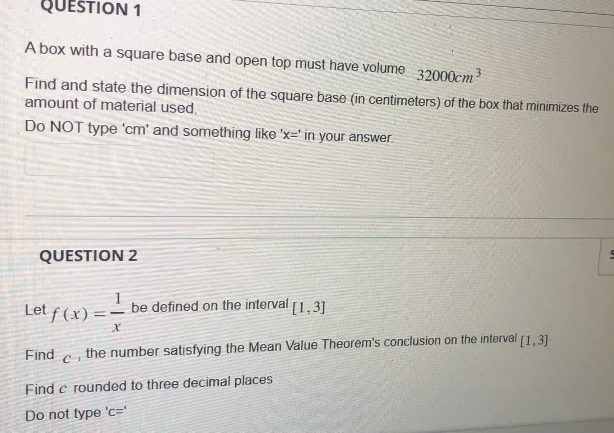 QUESTION 1
A box with a square base and open top must have volume 32000cm³
Find and state the dimension of the square base (in centimeters) of the box that minimizes the
amount of material used.
Do NOT type 'cm' and something like 'x=' in your answer.
QUESTION 2
Let ƒ (x) = ·
Find c
be defined on the interval
X
[1,3]
the number satisfying the Mean Value Theorem's conclusion on the interval
[1,3].
Find c rounded to three decimal places
Do not type 'c='
F