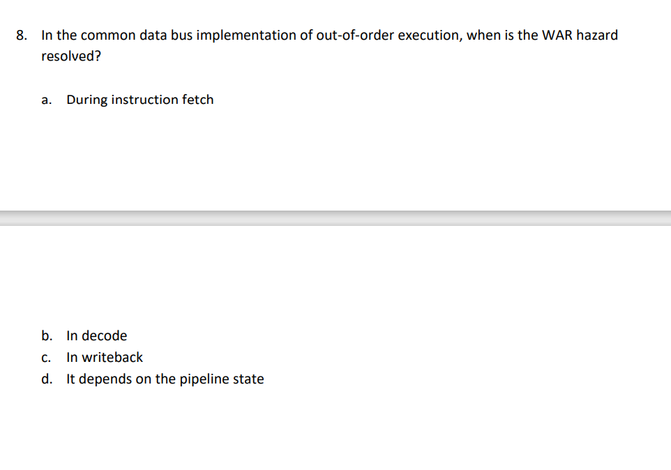 8. In the common data bus implementation of out-of-order execution, when is the WAR hazard
resolved?
a. During instruction fetch
b. In decode
c. In writeback
d. It depends on the pipeline state
